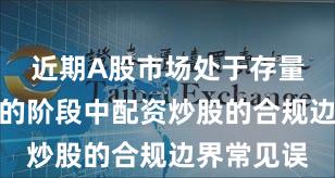 近期A股市场处于存量博弈格局的阶段中配资炒股的合规边界常见误