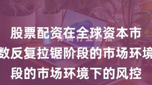 股票配资在全球资本市场面对指数反复拉锯阶段的市场环境下的风控