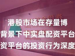 港股市场在存量博弈格局背景下中实盘配资平台的投资行为深度分析